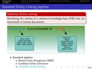6/18
Introduction Collective Entity Linking Conclusion and perspectives Bibliographie
Standard Entity Linking pipeline
Deﬁnition (Entity Linking)
Identifying the entities of a reference knowledge base (KB) that are
mentioned in textual documents
Standard pipeline :
Named Entity Recognition (NER)
Candidate Entity Generation
Candidate Entity Ranking
 