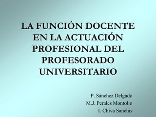LA FUNCIÓN DOCENTE EN LA ACTUACIÓN PROFESIONAL DEL PROFESORADO UNIVERSITARIO P. Sánchez Delgado M.J. Perales Montolio I. Chiva Sanchis 