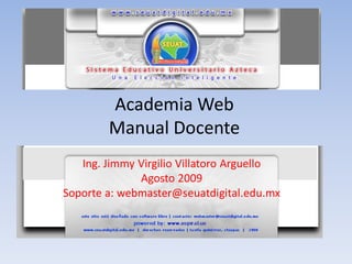 Academia Web
        Manual Docente
   Ing. Jimmy Virgilio Villatoro Arguello
              Agosto 2009
Soporte a: webmaster@seuatdigital.edu.mx
 