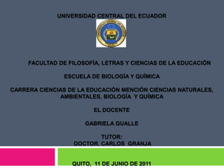 UNIVERSIDAD CENTRAL DEL ECUADOR           FACULTAD DE FILOSOFÍA, LETRAS Y CIENCIAS DE LA EDUCACIÓN   ESCUELA DE BIOLOGÍA Y QUÍMICA  CARRERA CIENCIAS DE LA EDUCACIÓN MENCIÓN CIENCIAS NATURALES, AMBIENTALES, BIOLOGÍA  Y QUÍMICA  EL DOCENTE  GABRIELA GUALLE TUTOR: DOCTOR. CARLOS  GRANJA  QUITO,  11 DE JUNIO DE 2011 