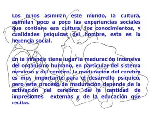 Los niños asimilan este      mundo, la cultura,
asimilan poco a poco las    experiencias sociales
que contiene esa cultura,   los conocimientos, y
cualidades psíquicas del    hombre, esta es la
herencia social.


En la infancia tiene lugar la maduración intensiva
del organismo humano, en particular del sistema
nervioso y del cerebro, la maduración del cerebro
es muy importante para el desarrollo psíquico,
pero este proceso de maduración depende de la
activación del cerebro: de la cantidad de
impresiones externas y de la educación que
reciba.
 