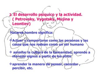 2. El desarrollo psíquico y la actividad.
 ( Petrovsky, Vygotsky, Mujina y
 Leontiev)

Hacerse hombre significa:

 Actuar y comportarse como las personas y las
  cosas que nos rodean como un ser humano

 asimilar la cultura de la humanidad, aprende a
 manejar signos a partir de los otros

 aprender la manera de pensar, recordar ,
  percibir, etc.
 