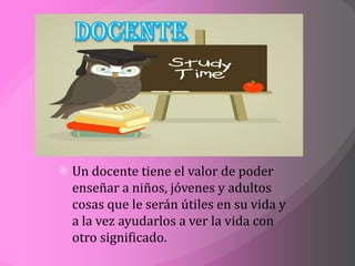 Un docente tiene el valor de poder
enseñar a niños, jóvenes y adultos
cosas que le serán útiles en su vida y
a la vez ayudarlos a ver la vida con
otro significado.
 