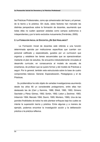 La Formación Inicial de Docentes y la Práctica Profesional
las Prácticas Profesionales, como eje cohesionador del hacer y el pensar,
de la teoría y la práctica. Sin duda, estos factores han marcado las
distintas perspectivas sobre la formación de docentes, asumiendo que
todas ellas no suelen aparecer aisladas como campos autónomos e
independientes y por lo tanto excluidos mutuamente (Ferrández, 2000).
2. LA FORMACIÓN INICIAL DE DOCENTES ¿DE QUÉ HABLAMOS?
La Formación Inicial de docentes está referida a una función
determinada ejercida por instituciones específicas que cuentan con
personal calificado y especializado, guiados por un currículum que
organiza y establece las tareas secuenciales que se operacionalizan
mediante el plan de estudios. Se encuentra indisolublemente vinculada al
desarrollo curricular, en consecuencia al modelo de escuela, de
enseñanza, de profesor que se quiere formar y del modelo de Prácticas a
seguir. Por lo general, también esta estructurada sobre la base de cuatro
componentes básicos: General, Especialización, Pedagógicos y el de
Prácticas.
Su problemática ha sido objeto de variadas investigaciones asumiendo
desde los años 80 un considerable protagonismo, entre ellas han
destacado las de (Carr y Kemmis, 1988; Elliott, 1990, 1993; Gimeno
Sacristán y Pérez Gómez, 1992; Schön, 1992; Liston y Zeichner, 1993;
Imbernón 1994; Marcelo 1994; Davini, 1995; Montero, 1996). Una de las
grandes finalidades de todos ha sido plantear enfoques bajo los cuales se
intente la superación teoría y práctica. Entre algunas y a manera de
ejemplo, podemos encontrar la investigación acción y la deliberación
práctica o la práctica reflexiva.
64
 