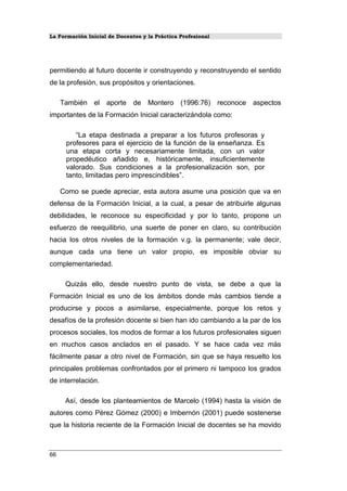 La Formación Inicial de Docentes y la Práctica Profesional
permitiendo al futuro docente ir construyendo y reconstruyendo el sentido
de la profesión, sus propósitos y orientaciones.
También el aporte de Montero (1996:76) reconoce aspectos
importantes de la Formación Inicial caracterizándola como:
“La etapa destinada a preparar a los futuros profesoras y
profesores para el ejercicio de la función de la enseñanza. Es
una etapa corta y necesariamente limitada, con un valor
propedéutico añadido e, históricamente, insuficientemente
valorado. Sus condiciones a la profesionalización son, por
tanto, limitadas pero imprescindibles”.
Como se puede apreciar, esta autora asume una posición que va en
defensa de la Formación Inicial, a la cual, a pesar de atribuirle algunas
debilidades, le reconoce su especificidad y por lo tanto, propone un
esfuerzo de reequilibrio, una suerte de poner en claro, su contribución
hacia los otros niveles de la formación v.g. la permanente; vale decir,
aunque cada una tiene un valor propio, es imposible obviar su
complementariedad.
Quizás ello, desde nuestro punto de vista, se debe a que la
Formación Inicial es uno de los ámbitos donde más cambios tiende a
producirse y pocos a asimilarse, especialmente, porque los retos y
desafíos de la profesión docente si bien han ido cambiando a la par de los
procesos sociales, los modos de formar a los futuros profesionales siguen
en muchos casos anclados en el pasado. Y se hace cada vez más
fácilmente pasar a otro nivel de Formación, sin que se haya resuelto los
principales problemas confrontados por el primero ni tampoco los grados
de interrelación.
Así, desde los planteamientos de Marcelo (1994) hasta la visión de
autores como Pérez Gómez (2000) e Imbernón (2001) puede sostenerse
que la historia reciente de la Formación Inicial de docentes se ha movido
66
 