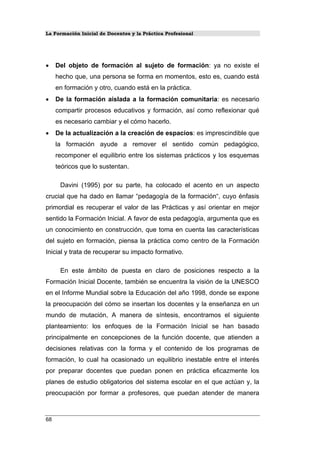 La Formación Inicial de Docentes y la Práctica Profesional
• Del objeto de formación al sujeto de formación: ya no existe el
hecho que, una persona se forma en momentos, esto es, cuando está
en formación y otro, cuando está en la práctica.
• De la formación aislada a la formación comunitaria: es necesario
compartir procesos educativos y formación, así como reflexionar qué
es necesario cambiar y el cómo hacerlo.
• De la actualización a la creación de espacios: es imprescindible que
la formación ayude a remover el sentido común pedagógico,
recomponer el equilibrio entre los sistemas prácticos y los esquemas
teóricos que lo sustentan.
Davini (1995) por su parte, ha colocado el acento en un aspecto
crucial que ha dado en llamar “pedagogía de la formación“, cuyo énfasis
primordial es recuperar el valor de las Prácticas y así orientar en mejor
sentido la Formación Inicial. A favor de esta pedagogía, argumenta que es
un conocimiento en construcción, que toma en cuenta las características
del sujeto en formación, piensa la práctica como centro de la Formación
Inicial y trata de recuperar su impacto formativo.
En este ámbito de puesta en claro de posiciones respecto a la
Formación Inicial Docente, también se encuentra la visión de la UNESCO
en el Informe Mundial sobre la Educación del año 1998, donde se expone
la preocupación del cómo se insertan los docentes y la enseñanza en un
mundo de mutación, A manera de síntesis, encontramos el siguiente
planteamiento: los enfoques de la Formación Inicial se han basado
principalmente en concepciones de la función docente, que atienden a
decisiones relativas con la forma y el contenido de los programas de
formación, lo cual ha ocasionado un equilibrio inestable entre el interés
por preparar docentes que puedan ponen en práctica eficazmente los
planes de estudio obligatorios del sistema escolar en el que actúan y, la
preocupación por formar a profesores, que puedan atender de manera
68
 