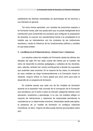 La Formación Inicial de Docentes y la Práctica Profesional
satisfactoria las distintas necesidades de aprendizajes de los alumnos y
sus intereses en general.
Tal como hemos apreciado, son variadas las posiciones respecto a
la Formación Inicial, sólo nos queda decir que no puede desligársele de la
contribución para comprender los procesos que configuran la preparación
de docentes, la cual por sus características tiende a la complejidad en la
medida que se interrelaciona con los contextos de las instituciones
escolares y recibe la influencia de los condicionantes políticos y sociales
en que estas existen.
3. LOS MODELOS DE FORMACIÓN INICIAL: PERSPECTIVAS Y TENDENCIAS
Los estudios sobre los modelos de Formación desde las últimas dos
décadas del siglo XX han dado cuenta del interés por la cuestión del
cómo de desarrolla la práctica pedagógica y cotidiana de los docentes,
pero, además, también han venido contribuyendo a develar los supuestos
que sustentan esas acciones. En la mayoría de los casos, la orientación
de esos modelos se dirige fundamentalmente a la Formación Inicial no
obstante, ninguno ofrece un marco global que sirva como guía para el
desarrollo de un programa de formación.
Es evidente pensar que cada uno de los modelos de formación
docente es la expresión más concreta de la concepción de la Formación
que prevalezca, por lo tanto a estos se articulan categorías básicas como
educación, enseñanza y aprendizaje. A su vez, los modelos reflejan un
conjunto de interacciones y relaciones de reciprocidad permitiendo la
coexistencia en un determinado momento. Interpretado desde esta óptica,
la presencia de un modelo de formación no configura instancias
monolíticas, es decir, ninguno de ellos puede decirse que prevalece sobre
otro.
69
 