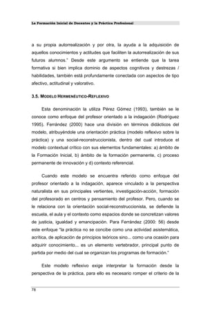 La Formación Inicial de Docentes y la Práctica Profesional
a su propia autorrealización y por otra, la ayuda a la adquisición de
aquellos conocimientos y actitudes que faciliten la autorrealización de sus
futuros alumnos.” Desde este argumento se entiende que la tarea
formativa si bien implica dominio de aspectos cognitivos y destrezas /
habilidades, también está profundamente conectada con aspectos de tipo
afectivo, actitudinal y valorativo.
3.5. MODELO HERMENÉUTICO-REFLEXIVO
Esta denominación la utiliza Pérez Gómez (1993), también se le
conoce como enfoque del profesor orientado a la indagación (Rodríguez
1995). Ferrández (2000) hace una división en términos didácticos del
modelo, atribuyéndole una orientación práctica (modelo reflexivo sobre la
práctica) y una social-reconstruccionista, dentro del cual introduce el
modelo contextual crítico con sus elementos fundamentales: a) ámbito de
la Formación Inicial, b) ámbito de la formación permanente, c) proceso
permanente de innovación y d) contexto referencial.
Cuando este modelo se encuentra referido como enfoque del
profesor orientado a la indagación, aparece vinculado a la perspectiva
naturalista en sus principales vertientes, investigación-acción, formación
del profesorado en centros y pensamiento del profesor. Pero, cuando se
le relaciona con la orientación social-reconstruccionista, se defiende la
escuela, el aula y el contexto como espacios donde se concretizan valores
de justicia, igualdad y emancipación. Para Ferrández (2000: 56) desde
este enfoque “la práctica no se concibe como una actividad asistemática,
acrítica, de aplicación de principios teóricos sino... como una ocasión para
adquirir conocimiento... es un elemento vertebrador, principal punto de
partida por medio del cual se organizan los programas de formación.”
Este modelo reflexivo exige interpretar la formación desde la
perspectiva de la práctica, para ello es necesario romper el criterio de la
78
 