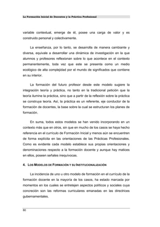 La Formación Inicial de Docentes y la Práctica Profesional
variable contextual, emerge de él, posee una carga de valor y es
construido personal y colectivamente.
La enseñanza, por lo tanto, se desarrolla de manera cambiante y
diversa, equivale a desarrollar una dinámica de investigación en la que
alumnos y profesores reflexionan sobre lo que acontece en el contexto
permanentemente, toda vez que este se presenta como un medio
ecológico de alta complejidad por el mundo de significados que contiene
en su interior.
La formación del futuro profesor desde este modelo sugiere la
integración teoría y práctica, no tanto en la tradicional petición que la
teoría ilumine la práctica, sino que a partir de la reflexión sobre la práctica
se construya teoría. Así, la práctica es un referente, eje conductor de la
formación de docentes, la base sobre la cual se estructuran los planes de
formación.
En suma, todos estos modelos se han venido incorporando en un
contexto más que en otros, sin que en mucho de los casos se haya hecho
referencia en el currículo de Formación Inicial y menos aún se encuentren
de forma explícita en las orientaciones de las Prácticas Profesionales.
Como es evidente cada modelo establece sus propias orientaciones y
denominaciones respecto a la formación docente y aunque hay matices
en ellos, poseen señales inequívocas.
4. LOS MODELOS DE FORMACIÓN Y SU INSTITUCIONALIZACIÓN
La incidencia de uno u otro modelo de formación en el currículo de la
formación docente en la mayoría de los casos, ha estado marcada por
momentos en los cuales se entretejen aspectos políticos y sociales cuya
concreción son las reformas curriculares emanadas en las directrices
gubernamentales.
80
 