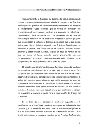 La Formación Inicial de Docentes y la Práctica Profesional
Tradicionalmente, la formación de docentes ha estado caracterizada
por ser profundamente conservadora, donde el discurso y las Prácticas
constituyen una garantía de preservar determinadas formas de transmitir
el conocimiento. Puede asumirse que el modelo de formación que
prevaleció en otros momentos, mantuvo una tendencia normalizadora y
disciplinadora. Esta tendencia tuvo su expresión en el uso de
metodologías centradas en la enseñanza magistral y técnicas grupales
que se asociaban a un hábito y disciplina pedagógica que seguía ciertas
indicaciones de la didáctica general. Las Prácticas Profesionales se
limitaban a planear una clase, utilizar el material didáctico formular
objetivos y saber evaluar. Además, seguían un ritual de normas en las
que se exigía al futuro docente buena presentación personal,
compañerismo, cooperación, capacidad de adaptación, exactitud en el
cumplimiento del deber y devoción por la tarea educativa.
El modelo normalizador sustentó una formación donde la condición
de normal era casi sinónimo de lo correcto, por no decir lo sano. Para
conservar esa denominación, la inclusión de las Prácticas en la carrera
docente obedeció a una concepción que se vinculó históricamente con la
visión del maestro como artesano, que debía aprender su arte por
procesos de transmisión verbal, demostración e imitación de una serie de
acciones necesarias para ejercer el oficio de enseñar. En esta visión se
insistía en la existencia de una escuela anexa que posibilitara el ejercicio
de la práctica y marcara la pauta para la organización del trabajo del
practicante.
En la base de esa concepción, estaba el supuesto que la
planificación de la enseñanza resolvería los problemas de la cotidianidad
del aula, que por lo demás, era pieza clave del modelo tecnológico en el
que se sustentaban muchos currículos de la formación docente. En el
ámbito universitario, la estructura y sentido de las Practicas Profesionales
81
 