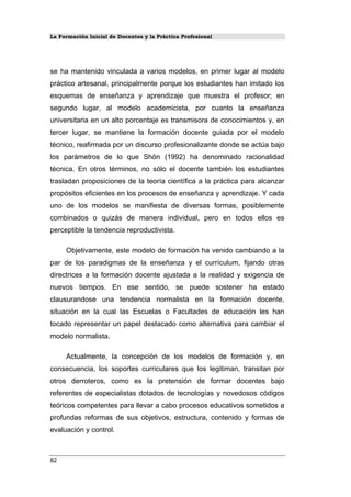 La Formación Inicial de Docentes y la Práctica Profesional
se ha mantenido vinculada a varios modelos, en primer lugar al modelo
práctico artesanal, principalmente porque los estudiantes han imitado los
esquemas de enseñanza y aprendizaje que muestra el profesor; en
segundo lugar, al modelo academicista, por cuanto la enseñanza
universitaria en un alto porcentaje es transmisora de conocimientos y, en
tercer lugar, se mantiene la formación docente guiada por el modelo
técnico, reafirmada por un discurso profesionalizante donde se actúa bajo
los parámetros de lo que Shön (1992) ha denominado racionalidad
técnica. En otros términos, no sólo el docente también los estudiantes
trasladan proposiciones de la teoría científica a la práctica para alcanzar
propósitos eficientes en los procesos de enseñanza y aprendizaje. Y cada
uno de los modelos se manifiesta de diversas formas, posiblemente
combinados o quizás de manera individual, pero en todos ellos es
perceptible la tendencia reproductivista.
Objetivamente, este modelo de formación ha venido cambiando a la
par de los paradigmas de la enseñanza y el currículum, fijando otras
directrices a la formación docente ajustada a la realidad y exigencia de
nuevos tiempos. En ese sentido, se puede sostener ha estado
clausurandose una tendencia normalista en la formación docente,
situación en la cual las Escuelas o Facultades de educación les han
tocado representar un papel destacado como alternativa para cambiar el
modelo normalista.
Actualmente, la concepción de los modelos de formación y, en
consecuencia, los soportes curriculares que los legitiman, transitan por
otros derroteros, como es la pretensión de formar docentes bajo
referentes de especialistas dotados de tecnologías y novedosos códigos
teóricos competentes para llevar a cabo procesos educativos sometidos a
profundas reformas de sus objetivos, estructura, contenido y formas de
evaluación y control.
82
 