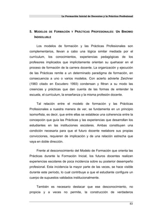 La Formación Inicial de Docentes y la Práctica Profesional
5. MODELOS DE FORMACIÓN Y PRÁCTICAS PROFESIONALES: UN BINOMIO
INDISOLUBLE
Los modelos de formación y las Prácticas Profesionales son
complementarios, llevan a cabo una lógica similar mediada por el
currículum, los conocimientos, experiencias pedagógicas de los
profesores implicados que implícitamente orientan su quehacer en el
proceso de formación de la carrera docente. La organización y ejecución
de las Prácticas remite a un determinado paradigma de formación, en
consecuencia a uno o varios modelos. Con acierto advierte Zeichner
(1983 citado en Escudero 1993) condensan y filtran a su modo las
creencias y prácticas que dan cuenta de las formas de entender la
escuela, el currículum, la enseñanza y la misma profesión docente.
Tal relación entre el modelo de formación y las Prácticas
Profesionales a nuestra manera de ver, se fundamenta en un principio
isomorfista, es decir, que entre ellas se establece una coherencia entre la
concepción que guía las Prácticas y las experiencias que desarrollan los
estudiantes en las instituciones escolares. Ambas constituyen una
condición necesaria para que el futuro docente reelabore sus propias
convicciones, requieren de implicación y de una relación estrecha que
vaya en doble dirección.
Frente al desconocimiento del Modelo de Formación que orienta las
Prácticas durante la Formación Inicial, los futuros docentes realizan
experiencias escolares de poca incidencia sobre su posterior desempeño
profesional. Esta incidencia la mayor parte de las veces, se hace visible
durante este período, lo cual contribuye a que el estudiante configure un
cuerpo de supuestos validados institucionalmente.
También es necesario destacar que ese desconocimiento, no
propicia y a veces no permite, la construcción de verdaderos
83
 