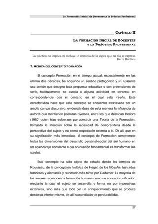 La Formación Inicial de Docentes y la Práctica Profesional
_____________________________________________ CAPÍTULO II
LA FORMACIÓN INICIAL DE DOCENTES
Y LA PRÁCTICA PROFESIONAL
La práctica no implica-ni excluye- el dominio de la lógica que en ella se expresa
Pierre Bordieu
1. ACERCA DEL CONCEPTO FORMACIÓN
El concepto Formación en el tiempo actual, especialmente en las
últimas dos décadas, ha adquirido un sentido protagónico y un aparente
uso común que designa toda propuesta educativa o con pretensiones de
serlo, habitualmente se asocia a alguna actividad en concreto en
correspondencia con el contexto en el cual está inserto. Esta
característica hace que este concepto se encuentre atravesado por un
amplio campo discursivo, evidenciándose de esta manera la influencia de
autores que mantienen posturas diversas, entre los que destacan Honore
(1980) quien hizo esfuerzos por construir una Teoría de la Formación,
llamando la atención sobre la necesidad de comprenderla desde la
perspectiva del sujeto y no como proposición externa a él. De allí que en
su significación más inmediata, el concepto de Formación compromete
todas las dimensiones del desarrollo personal-social del ser humano en
un aprendizaje constante cuya orientación fundamental es transformar los
sujetos.
Este concepto ha sido objeto de estudio desde los tiempos de
Rousseau, de la concepción histórica de Hegel, de los filósofos ilustrados
franceses y alemanes y retomado más tarde por Gadamer. La mayoría de
los autores reconocen la formación humana como un concepto unificador,
mediante la cual el sujeto se desarrolla y forma no por imperativos
exteriores, sino más que todo por un enriquecimiento que se produce
desde su interior mismo, de allí su condición de perdurabilidad.
57
 