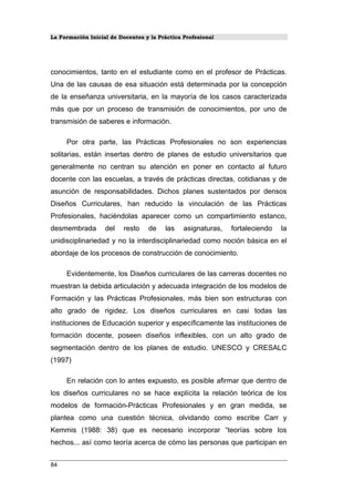 La Formación Inicial de Docentes y la Práctica Profesional
conocimientos, tanto en el estudiante como en el profesor de Prácticas.
Una de las causas de esa situación está determinada por la concepción
de la enseñanza universitaria, en la mayoría de los casos caracterizada
más que por un proceso de transmisión de conocimientos, por uno de
transmisión de saberes e información.
Por otra parte, las Prácticas Profesionales no son experiencias
solitarias, están insertas dentro de planes de estudio universitarios que
generalmente no centran su atención en poner en contacto al futuro
docente con las escuelas, a través de prácticas directas, cotidianas y de
asunción de responsabilidades. Dichos planes sustentados por densos
Diseños Curriculares, han reducido la vinculación de las Prácticas
Profesionales, haciéndolas aparecer como un compartimiento estanco,
desmembrada del resto de las asignaturas, fortaleciendo la
unidisciplinariedad y no la interdisciplinariedad como noción básica en el
abordaje de los procesos de construcción de conocimiento.
Evidentemente, los Diseños curriculares de las carreras docentes no
muestran la debida articulación y adecuada integración de los modelos de
Formación y las Prácticas Profesionales, más bien son estructuras con
alto grado de rigidez. Los diseños curriculares en casi todas las
instituciones de Educación superior y específicamente las instituciones de
formación docente, poseen diseños inflexibles, con un alto grado de
segmentación dentro de los planes de estudio. UNESCO y CRESALC
(1997)
En relación con lo antes expuesto, es posible afirmar que dentro de
los diseños curriculares no se hace explícita la relación teórica de los
modelos de formación-Prácticas Profesionales y en gran medida, se
plantea como una cuestión técnica, olvidando como escribe Carr y
Kemmis (1988: 38) que es necesario incorporar “teorías sobre los
hechos... así como teoría acerca de cómo las personas que participan en
84
 