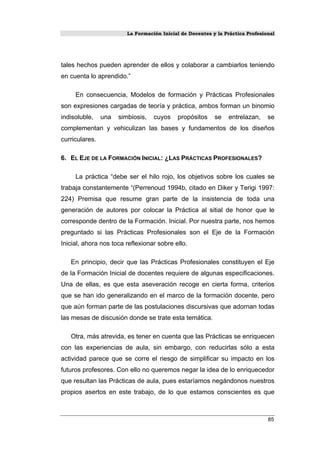 La Formación Inicial de Docentes y la Práctica Profesional
tales hechos pueden aprender de ellos y colaborar a cambiarlos teniendo
en cuenta lo aprendido.”
En consecuencia, Modelos de formación y Prácticas Profesionales
son expresiones cargadas de teoría y práctica, ambos forman un binomio
indisoluble, una simbiosis, cuyos propósitos se entrelazan, se
complementan y vehiculizan las bases y fundamentos de los diseños
curriculares.
6. EL EJE DE LA FORMACIÓN INICIAL: ¿LAS PRÁCTICAS PROFESIONALES?
La práctica “debe ser el hilo rojo, los objetivos sobre los cuales se
trabaja constantemente “(Perrenoud 1994b, citado en Diker y Terigi 1997:
224) Premisa que resume gran parte de la insistencia de toda una
generación de autores por colocar la Práctica al sitial de honor que le
corresponde dentro de la Formación. Inicial. Por nuestra parte, nos hemos
preguntado si las Prácticas Profesionales son el Eje de la Formación
Inicial, ahora nos toca reflexionar sobre ello.
En principio, decir que las Prácticas Profesionales constituyen el Eje
de la Formación Inicial de docentes requiere de algunas especificaciones.
Una de ellas, es que esta aseveración recoge en cierta forma, criterios
que se han ido generalizando en el marco de la formación docente, pero
que aún forman parte de las postulaciones discursivas que adornan todas
las mesas de discusión donde se trate esta temática.
Otra, más atrevida, es tener en cuenta que las Prácticas se enriquecen
con las experiencias de aula, sin embargo, con reducirlas sólo a esta
actividad parece que se corre el riesgo de simplificar su impacto en los
futuros profesores. Con ello no queremos negar la idea de lo enriquecedor
que resultan las Prácticas de aula, pues estaríamos negándonos nuestros
propios asertos en este trabajo, de lo que estamos conscientes es que
85
 
