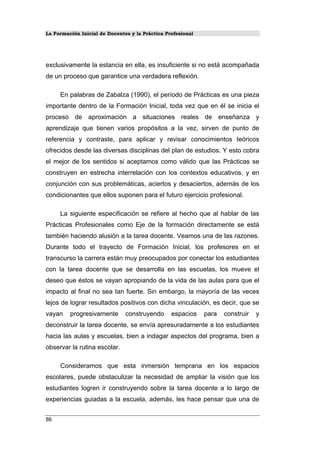 La Formación Inicial de Docentes y la Práctica Profesional
exclusivamente la estancia en ella, es insuficiente si no está acompañada
de un proceso que garantice una verdadera reflexión.
En palabras de Zabalza (1990), el período de Prácticas es una pieza
importante dentro de la Formación Inicial, toda vez que en él se inicia el
proceso de aproximación a situaciones reales de enseñanza y
aprendizaje que tienen varios propósitos a la vez, sirven de punto de
referencia y contraste, para aplicar y revisar conocimientos teóricos
ofrecidos desde las diversas disciplinas del plan de estudios. Y esto cobra
el mejor de los sentidos si aceptamos como válido que las Prácticas se
construyen en estrecha interrelación con los contextos educativos, y en
conjunción con sus problemáticas, aciertos y desaciertos, además de los
condicionantes que ellos suponen para el futuro ejercicio profesional.
La siguiente especificación se refiere al hecho que al hablar de las
Prácticas Profesionales como Eje de la formación directamente se está
también haciendo alusión a la tarea docente. Veamos una de las razones.
Durante todo el trayecto de Formación Inicial, los profesores en el
transcurso la carrera están muy preocupados por conectar los estudiantes
con la tarea docente que se desarrolla en las escuelas, los mueve el
deseo que éstos se vayan apropiando de la vida de las aulas para que el
impacto al final no sea tan fuerte. Sin embargo, la mayoría de las veces
lejos de lograr resultados positivos con dicha vinculación, es decir, que se
vayan progresivamente construyendo espacios para construir y
deconstruir la tarea docente, se envía apresuradamente a los estudiantes
hacia las aulas y escuelas, bien a indagar aspectos del programa, bien a
observar la rutina escolar.
Consideramos que esta inmersión temprana en los espacios
escolares, puede obstaculizar la necesidad de ampliar la visión que los
estudiantes logren ir construyendo sobre la tarea docente a lo largo de
experiencias guiadas a la escuela, además, les hace pensar que una de
86
 