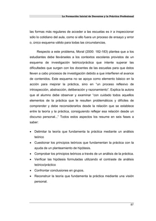 La Formación Inicial de Docentes y la Práctica Profesional
las formas más regulares de acceder a las escuelas es ir a inspeccionar
sólo lo cotidiano del aula, como si ello fuera un proceso de ensayo y error
o, único esquema válido para todas las circunstancias.
Respecto a este problema, Moral (2000: 182-183) plantea que a los
estudiantes debe llevárseles a los contextos escolares provistos de un
esquema de investigación teórico/práctica que intente superar las
dificultades que surgen con los docentes de las escuelas para que éstos
lleven a cabo procesos de investigación debido a que interfieren el avance
de contenidos. Este esquema no se apoya como elemento básico en la
acción para mejorar la práctica, sino en “un proceso reflexivo de
introspección, abstracción, deliberación y razonamiento”. Explica la autora
que el alumno debe observar y examinar “con cuidado todos aquellos
elementos de la práctica que le resulten problemáticos y difíciles de
comprender y debe reconsiderarlos desde la relación que se establece
entre la teoría y la práctica, consiguiendo reflejar esa relación desde un
discurso personal...” Todos estos aspectos los resume en seis fases a
saber:
• Delimitar la teoría que fundamenta la práctica mediante un análisis
teórico
• Cuestionar los principios teóricos que fundamentan la práctica con la
ayuda de un planteamiento de hipótesis.
• Comprobar los principios teóricos a través de un análisis de la práctica.
• Verificar las hipótesis formuladas utilizando el contraste de análisis
teórico/práctico
• Confrontar conclusiones en grupos.
• Reconstruir la teoría que fundamenta la práctica mediante una visión
personal.
87
 