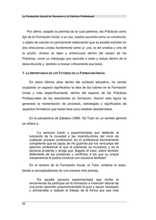 La Formación Inicial de Docentes y la Práctica Profesional
Por último, aceptar la premisa de la cual partimos, las Prácticas como
Eje de la Formación Inicial, a su vez, implica asumirla como un constructo,
u objeto de estudio en permanente elaboración que es posible estudiar en
dos direcciones unidas fuertemente entre sí: una, la del análisis y otra de
la acción. Ambas se tejen y entrecruzan dentro del campo de las
Prácticas, como un interjuego que equivale a estar y actuar dentro de la
tarea docente y, también a revisar críticamente esa tarea.
7. LA IMPORTANCIA DE LOS TUTORES EN LA FORMACIÓN INICIAL
En estos últimos años dentro del contexto educativo, ha venido
ocupando un espacio significativo la idea de los tutores en la Formación
Inicial y más específicamente, dentro del espacio de las Prácticas
Profesionales de los estudiantes en formación. Asumir esta figura ha
generado la reorientación de procesos, estrategias y significados de
aspectos formativos que hasta hace poco estaban desatendidos.
En la perspectiva de Zabalza (1998: 18) Tutor en un sentido general
se refiere a:
“La persona fuerte y experimentada que defiende al
tutorando de la novedad y las incertidumbres del inicio de
cualquier proceso profesional; es el profesional técnicamente
competente que es capaz de irlo guiando por los vericuetos del
ejercicio profesional al que el tutorando se incorpora; y es la
persona prudente y amiga que, llegado el caso, sabrá también
defenderla de las presiones y conflictos a los que su propia
inexperiencia le podría conducir con excesiva facilidad.”
En el terreno de la Formación Inicial, el Tutor, enfatiza el autor,
tiende a conceptualizarse de una manera más precisa.
“Es aquella persona experimentada que recibe la
encomienda de participar en la formación e inserción laboral de
una joven aprendiz proporcionándole la guía y apoyo necesario
y animándole a realizar el trabajo de la forma que sea más
88
 