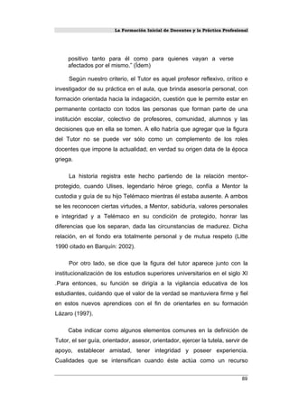 La Formación Inicial de Docentes y la Práctica Profesional
positivo tanto para él como para quienes vayan a verse
afectados por el mismo.” (Ídem)
Según nuestro criterio, el Tutor es aquel profesor reflexivo, crítico e
investigador de su práctica en el aula, que brinda asesoría personal, con
formación orientada hacia la indagación, cuestión que le permite estar en
permanente contacto con todos las personas que forman parte de una
institución escolar, colectivo de profesores, comunidad, alumnos y las
decisiones que en ella se tomen. A ello habría que agregar que la figura
del Tutor no se puede ver sólo como un complemento de los roles
docentes que impone la actualidad, en verdad su origen data de la época
griega.
La historia registra este hecho partiendo de la relación mentor-
protegido, cuando Ulises, legendario héroe griego, confía a Mentor la
custodia y guía de su hijo Telémaco mientras él estaba ausente. A ambos
se les reconocen ciertas virtudes, a Mentor, sabiduría, valores personales
e integridad y a Telémaco en su condición de protegido, honrar las
diferencias que los separan, dada las circunstancias de madurez. Dicha
relación, en el fondo era totalmente personal y de mutua respeto (Litte
1990 citado en Barquín: 2002).
Por otro lado, se dice que la figura del tutor aparece junto con la
institucionalización de los estudios superiores universitarios en el siglo XI
.Para entonces, su función se dirigía a la vigilancia educativa de los
estudiantes, cuidando que el valor de la verdad se mantuviera firme y fiel
en estos nuevos aprendices con el fin de orientarles en su formación
Lázaro (1997).
Cabe indicar como algunos elementos comunes en la definición de
Tutor, el ser guía, orientador, asesor, orientador, ejercer la tutela, servir de
apoyo, establecer amistad, tener integridad y poseer experiencia.
Cualidades que se intensifican cuando éste actúa como un recurso
89
 