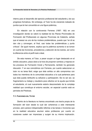 La Formación Inicial de Docentes y la Práctica Profesional
interno para el desarrollo del ejercicio profesional del estudiante y de sus
progresos formativos. Sin embargo, el Tutor ha ido creciendo rodeado de
puntos que le han convertido en una figura polémica.
En relación con la controversia Ferreres (1997: 182) en una
investigación donde se valoró la realidad de los Planes Provinciales de
Formación del Profesorado en algunas Provincias de Cataluña, señala
que el asesor es uno de los núcleos problemáticos, puesto que “en él se
dan cita y convergen, al final, casi todas las problemáticas y punto
críticos”. De igual manera, explica que la polémica aumenta si se toman
en cuenta las funciones, procedencia y selección de los tutores, así como
la diferencia entre el perfil real e ideal.
De esta manera, el Tutor, a pesar ocupar un lugar destacado en el
ámbito educativo, pieza clave a la hora de proponer cambios y mejoras en
los procesos de Formación Inicial y Permanente, también ha generado
discusión. Y en eso coincidimos con Ferreres, por cuanto seleccionar un
tutor no es tarea fácil, exige que éste exhiba un alto compromiso con
todos los miembros de la comunidad educativa a la cual pertenece para
que ésta pueda retribuirle su esfuerzo y participación. De no ser así, se
fragmentaría su trabajo y resultaría poco efectivo en la ayuda que brinda
al estudiante, el cual nuevamente estaría desconectado de la compleja
realidad que constituye el entorno escolar, en especial cuando está en
períodos de Prácticas.
7.1. FUNCIONES DEL TUTOR
Dentro de la literatura no hemos encontrado una teoría propia de la
formación del tutor desde la cual dar coherencia a este interesante
proceso, pero parece indispensable referirse a las tareas o funciones que
en la realidad educativa asumen estos profesores por cuanto en
ocasiones suelen ser imprecisas y surgen de su misma implicación.
90
 