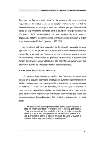 La Formación Inicial de Docentes y la Práctica Profesional
Tampoco se favorece esta situación, la ausencia de una normativa
reguladora ni de instituciones que las acepten totalmente. En realidad, la
falta de referentes sobrecarga la funciones del tutor y es probablemente la
causa de la permanente demanda para la asunción de responsabilidades
(Ferreres: 1997), convirtiéndoles en “una especie de todo terreno,
capaces de recorrer los caminos más intrincados de la formación y llegar
a los lugares más difíciles.” (Montero 1996: 176)
Las funciones del tutor dependen de la situación concreta en que
ejerza su rol; así los profesores tutores de los estudiantes de bachillerato
desarrollan unas funciones distintas a los que dedican un tiempo a tutorar
los estudiantes universitarios en períodos de Prácticas o aquellos que
fungen como tutores universitarios. Por ello nos interesa revisar las de los
profesores-tutores de Prácticas y las del tutor universitario.
7.2. TUTOR DE PRÁCTICAS EN LA ESCUELA
El profesor tutor durante el período de Prácticas, es aquél que
trabaja en la escuela, acompaña al estudiante durante su permanencia en
la ella, colabora para que pueda establecer una estrecha vinculación con
la institución y el colectivo de docentes, de manera que su orientación
responda a las expectativas, dudas e incertidumbres y, sirva como puente
para llevar a cabo propuestas de actividades académicas que surjan del
propio estudiante. Según Zabalza y Cid (1998:32): un buen tutor, en todo
caso:
“Muestra a los futuros profesionales cómo puede llevarse a
cabo la integración teoría y práctica en el trabajo profesional
cómo pueden extraer teoría de la práctica de aula y como la
teoría que ellos han ido aprendiendo de los libros puede, a su
vez, proyectarse sobre la acción práctica del aula y ayudar a
resolver problemas que en ella no se producen”.
91
 