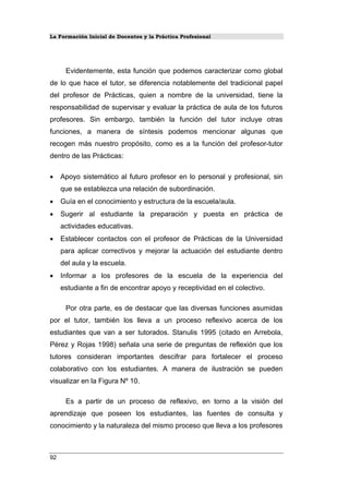 La Formación Inicial de Docentes y la Práctica Profesional
Evidentemente, esta función que podemos caracterizar como global
de lo que hace el tutor, se diferencia notablemente del tradicional papel
del profesor de Prácticas, quien a nombre de la universidad, tiene la
responsabilidad de supervisar y evaluar la práctica de aula de los futuros
profesores. Sin embargo, también la función del tutor incluye otras
funciones, a manera de síntesis podemos mencionar algunas que
recogen más nuestro propósito, como es a la función del profesor-tutor
dentro de las Prácticas:
• Apoyo sistemático al futuro profesor en lo personal y profesional, sin
que se establezca una relación de subordinación.
• Guía en el conocimiento y estructura de la escuela/aula.
• Sugerir al estudiante la preparación y puesta en práctica de
actividades educativas.
• Establecer contactos con el profesor de Prácticas de la Universidad
para aplicar correctivos y mejorar la actuación del estudiante dentro
del aula y la escuela.
• Informar a los profesores de la escuela de la experiencia del
estudiante a fin de encontrar apoyo y receptividad en el colectivo.
Por otra parte, es de destacar que las diversas funciones asumidas
por el tutor, también los lleva a un proceso reflexivo acerca de los
estudiantes que van a ser tutorados. Stanulis 1995 (citado en Arrebola,
Pérez y Rojas 1998) señala una serie de preguntas de reflexión que los
tutores consideran importantes descifrar para fortalecer el proceso
colaborativo con los estudiantes. A manera de ilustración se pueden
visualizar en la Figura Nº 10.
Es a partir de un proceso de reflexivo, en torno a la visión del
aprendizaje que poseen los estudiantes, las fuentes de consulta y
conocimiento y la naturaleza del mismo proceso que lleva a los profesores
92
 