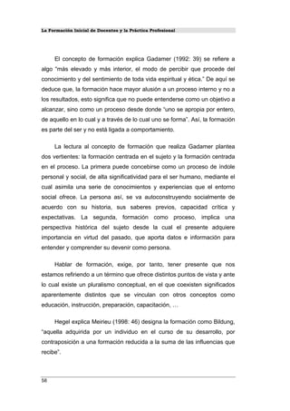 La Formación Inicial de Docentes y la Práctica Profesional
El concepto de formación explica Gadamer (1992: 39) se refiere a
algo “más elevado y más interior, el modo de percibir que procede del
conocimiento y del sentimiento de toda vida espiritual y ética.” De aquí se
deduce que, la formación hace mayor alusión a un proceso interno y no a
los resultados, esto significa que no puede entenderse como un objetivo a
alcanzar, sino como un proceso desde donde “uno se apropia por entero,
de aquello en lo cual y a través de lo cual uno se forma”. Así, la formación
es parte del ser y no está ligada a comportamiento.
La lectura al concepto de formación que realiza Gadamer plantea
dos vertientes: la formación centrada en el sujeto y la formación centrada
en el proceso. La primera puede concebirse como un proceso de índole
personal y social, de alta significatividad para el ser humano, mediante el
cual asimila una serie de conocimientos y experiencias que el entorno
social ofrece. La persona así, se va autoconstruyendo socialmente de
acuerdo con su historia, sus saberes previos, capacidad crítica y
expectativas. La segunda, formación como proceso, implica una
perspectiva histórica del sujeto desde la cual el presente adquiere
importancia en virtud del pasado, que aporta datos e información para
entender y comprender su devenir como persona.
Hablar de formación, exige, por tanto, tener presente que nos
estamos refiriendo a un término que ofrece distintos puntos de vista y ante
lo cual existe un pluralismo conceptual, en el que coexisten significados
aparentemente distintos que se vinculan con otros conceptos como
educación, instrucción, preparación, capacitación, …
Hegel explica Meirieu (1998: 46) designa la formación como Bildung,
“aquella adquirida por un individuo en el curso de su desarrollo, por
contraposición a una formación reducida a la suma de las influencias que
recibe”.
58
 