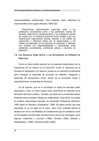 La Formación Inicial de Docentes y la Práctica Profesional
responsabilidades profesionales. Para sintetizar estas relaciones es
imprescindible como sugiere Marcelo (1990:352)
“Proporcionar entrenamiento supervisor tanto a los
profesores universitarios como a los profesores tutores de
escuela; seleccionar cuidadosamente a los profesores tutores
de cuerdo con su influencia potencial como modelo y por sus
experiencias supervisoras previas, atender a los estilos de
supervisión y relacionar éstos con el autoconcepto, y los
niveles conceptuales de los alumnos en prácticas; y delimitar
con claridad sus responsabilidades y expectativas entre
profesores universitarios, profesores tutores y alumnos en
prácticas ”
7.4. LAS ESCUELAS COMO APOYO A LOS ESTUDIANTES EN PERÍODOS DE
PRÁCTICAS
Como se habrá podido apreciar en los aspectos relacionados con la
importancia de los tutores en la Formación Inicial, la relevancia de la
Escuela es significativa. En esencia, porque es un elemento fundamental
para conseguir el desarrollo de procesos de reflexión, indagación y
desarrollo de pensamiento crítico, dentro de la Formación Inicial y,
específicamente, en períodos de Prácticas.
Es de suponer, que en la actualidad no todas las escuelas están
dispuestas a crear un clima propicio para constituirse en partícipe de la
formación del futuro profesor. También, por parte de la universidad existen
limitantes para consolidar trabajos de colaboración. Para tal fin, ha surgido
la iniciativa denominada Escuelas de Desarrollo Profesional (Zeichner,
1990 citado en Marcelo y Estebaranz: 1998). Es lógico pensar que esta
propuesta no se ha dado en el vacío, tiene como antesala teórica la
literatura en torno a los Modelos de Colaboración que se establecen entre
la Universidad y las Escuelas, temática de la cual se han encargado, entre
algunos, Huberman y Levinson (1988), Ferreres (1992), Marcelo y
Esteberabanz (1998) Conchran-Smith (1999).
96
 