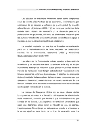 La Formación Inicial de Docentes y la Práctica Profesional
Las Escuelas de Desarrollo Profesional tienen como compromiso
servir de soporte a las Prácticas de los estudiantes, son manejadas por
autoridades de las escuelas y profesores de la universidad. Su creación
refiere Marcelo y Esteberanz (1999: 110) “es coherente con la idea de la
escuela como espacio de innovación y de desarrollo personal y
profesional de los profesores, así como de aprendizajes relevantes para
los alumnos.” Desde esta óptica la Universidad se constituye en apoyo e
impulso a la innovación así como al trabajo colaborativo.
La novedad planteada con este tipo de Escuelas necesariamente
pasa por la institucionalización de unas relaciones de Colaboración
basadas en la Consonancia, Disonancia Crítica y Resonancia
Colaboradora (Conchran-Smith: 1999)
Las relaciones de Consonancia, refieren aquellos enlaces entre la
Universidad y las Escuelas que sean consistentes entre sí y se apoyen
mutuamente. Este tipo de relaciones busca que los estudiantes desde el
trayecto de Formación Inicial tengan sistematicidad y rigurosidad en la
toma de decisiones en torno a la enseñanza. El papel de los profesores
de la universidad y de la escuela es darles mensajes coherentes para que
apliquen un determinado conocimiento en las situaciones del aula. Es una
relación centrada en el desarrollo de competencias desde la universidad
que luego son verificadas en la escuela.
La relación de Disonancia Crítica por su parte, plantea ciertas
incongruencias en cuanto a la formación crítica que recibe el estudiante
en la universidad, situación que desafía lo que normalmente se da por
sentado en la escuela. Los programas de formación universitaria que
crean una disonancia crítica tienen la intención de ser, en esencia,
transformadores. Sin embargo, los esfuerzos por vincular la universidad y
la escuela significan estar dentro de un ‘foso de separación entre dos
97
 