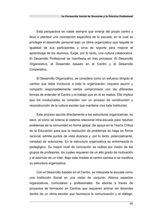 La Formación Inicial de Docentes y la Práctica Profesional
Esta perspectiva es viable siempre que emerja del propio centro y
lleve a plantear una concepción específica de la escuela, en la cual se
privilegie el desarrollo personal bajo un clima organizativo que respete la
igualdad de sus participantes y sirva de soporte para mejorar el
aprendizaje de los alumnos. Exige, por lo tanto, una cultura colaborativa.
El Desarrollo Profesional se manifiesta en tres procesos: El Desarrollo
Organizativo, el Desarrollo basado en el Centro y el Desarrollo
Cooperativo.
El Desarrollo Organizativo, se considera como un esfuerzo dirigido al
cambio que debe involucrar a toda la organización; requiere asumir y
compartir responsablemente ciertos compromisos con las diferentes
formas de entender el Centro y el trabajo que en él se realiza. Ello implica
que los involucrados se conecten con un proceso de construcción y
reconstrucción de la cultura escolar que mantiene viva toda Institución.
Este proceso apunta directamente a las estructuras organizativas, es
decir, el cómo se ordena el sistema relacional intra-escuela para resolver
problemas de la comunidad en forma global. Se apoya en la Teoría Crítica
de la Educación para que la resolución de problemas se haga en forma
racional, admite puntos de vista diversos y, por lo tanto, potencialmente,
variedad de soluciones. En la estructura organizativa se entremezcla lo
pedagógico. Su mayor nivel de concreción se realiza por medio de los
grupos de profesores, los cuales requieren de un alto grado de motivación
y el estímulo de un líder. Bajo este modelo el centro cambia si se modifica
su estructura organizativa.
Con el Desarrollo basado en el Centro, se interpreta la escuela como
una Institución Social en una visión de conjunto. Abarca aspectos
organizativos, curriculares y profesionales. Se aborda a través de
proyectos de formación en Centros que requieren animar los docentes
dentro de un clima escolar que favorezca la comunicación y el diálogo.
99
 
