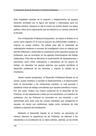La Formación Inicial de Docentes y la Práctica Profesional
Esta modalidad necesita de la creación y fortalecimiento de equipos
docentes animados por la figura del director y estimulados para los
debates abiertos. Subyace en ella la noción de cambio desde una óptica
política y ética de la organización que se traduce en un cambio cultural de
la escuela.
Con el Desarrollo Profesional Cooperativo, se coloca el énfasis en el
centro como espacio en el cual el conjunto de profesionales modifican y
mejoran su propia práctica. Se señala para ello la necesidad de
materializarlo mediante un proceso de investigación como un método que
permite reflexionar y desarrollar la cooperación entre pequeños grupos de
profesores, que se convierten en los agentes dinamizadores del trabajo
colaborativo. Para ello se demanda la conformación de departamentos o
seminarios como entes motivadores y activadores de los grupos de
trabajo, sin descartar los apoyos externos que puedan beneficiar el
desarrollo profesional de los docentes y mejorar la calidad de la
enseñanza.
Desde nuestra perspectiva, el Desarrollo Profesional Basado en el
Centro, puede contribuir a cancelar el distanciamiento y el desencuentro
entre la Universidad y las instituciones esclares, lo cual equivale a
establecer líneas de trabajo coincidentes que reporten beneficios mutuos.
Por otra parte, implica una mejora sustancial en el desarrollo de las
Prácticas, en las experiencias vividas por los estudiantes y el colectivo de
profesores. Así, las Prácticas se convierten en una transición y una
oportunidad para estar ante las nuevas realidades que protagoniza la
escuela, sin obviar sus condiciones reales como contextos de vida
cotidiana y espacios de socialización.
Mediante el Desarrollo basado en el Centro, se aprovecha de
manera intensiva la experiencia de las Prácticas, se estimula a los
estudiantes a la constitución de un saber práctico, además, se les brinda
100
 