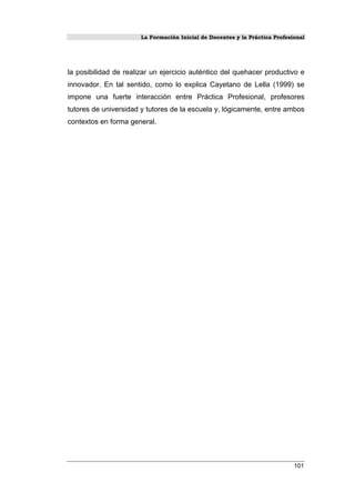 La Formación Inicial de Docentes y la Práctica Profesional
101
la posibilidad de realizar un ejercicio auténtico del quehacer productivo e
innovador. En tal sentido, como lo explica Cayetano de Lella (1999) se
impone una fuerte interacción entre Práctica Profesional, profesores
tutores de universidad y tutores de la escuela y, lógicamente, entre ambos
contextos en forma general.
 