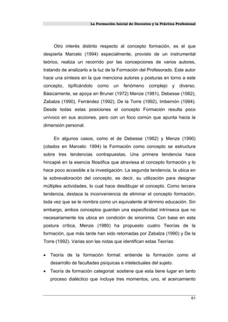 La Formación Inicial de Docentes y la Práctica Profesional
Otro interés distinto respecto al concepto formación, es el que
despierta Marcelo (1994) especialmente, provisto de un instrumental
teórico, realiza un recorrido por las concepciones de varios autores,
tratando de analizarlo a la luz de la Formación del Profesorado. Este autor
hace una síntesis en la que menciona autores y posturas en torno a este
concepto, tipificándolo como un fenómeno complejo y diverso.
Básicamente, se apoya en Bruner (1972) Menze (1981), Debesse (1982),
Zabalza (1990), Ferrández (1992), De la Torre (1992), Imbernón (1994).
Desde todas estas posiciones el concepto Formación resulta poco
unívoco en sus acciones, pero con un foco común que apunta hacia la
dimensión personal.
En algunos casos, como el de Debesse (1982) y Menze (1990)
(citados en Marcelo: 1994) la Formación como concepto se estructura
sobre tres tendencias contrapuestas. Una primera tendencia hace
hincapié en la esencia filosófica que atraviesa el concepto formación y lo
hace poco accesible a la investigación. La segunda tendencia, la ubica en
la sobrevaloración del concepto, es decir, su utilización para designar
múltiples actividades, lo cual hace desdibujar el concepto. Como tercera
tendencia, destaca la inconveniencia de eliminar el concepto formación,
toda vez que se le nombra como un equivalente al término educación. Sin
embargo, ambos conceptos guardan una especificidad intrínseca que no
necesariamente los ubica en condición de sinonimia. Con base en esta
postura crítica, Menze (1980) ha propuesto cuatro Teorías de la
formación, que más tarde han sido retomadas por Zabalza (1990) y De la
Torre (1992). Varias son las notas que identifican estas Teorías:
• Teoría de la formación formal: entiende la formación como el
desarrollo de facultades psíquicas e intelectuales del sujeto.
• Teoría de formación categorial: sostiene que esta tiene lugar en tanto
proceso dialéctico que incluye tres momentos, uno, el acercamiento
61
 