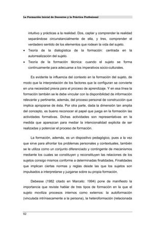 La Formación Inicial de Docentes y la Práctica Profesional
intuitivo y prácticas a la realidad. Dos, captar y comprender la realidad
separándose circunstancialmente de ella, y tres, comprender el
verdadero sentido de los elementos que rodean la vida del sujeto.
• Teoría de la dialogística de la formación: centrada en la
autorrealización del sujeto.
• Teoría de la formación técnica: cuando el sujeto se forma
continuamente para adecuarse a los imperativos socio-culturales.
Es evidente la influencia del contexto en la formación del sujeto, de
modo que la interpretación de los factores que la configuran se convierte
en una necesidad previa para el proceso de aprendizaje. Y en esa línea la
formación también se le debe vincular con la disponibilidad de información
relevante y pertinente, además, del proceso personal de construcción que
implica apropiarse de ésta. Por otra parte, dada la dimensión tan amplia
del concepto, es bueno reconocer el papel que juega en la formación las
actividades formativas. Dichas actividades son representativas en la
medida que aparezcan para mediar la intencionalidad explicita de ser
realizadas y potenciar el proceso de formación.
La formación, además, es un dispositivo pedagógico, pues a la vez
que sirve para afrontar los problemas personales y contextuales, también
se le utiliza como un conjunto diferenciado y contingente de mecanismos
mediante los cuales se constituyen y reconstituyen las relaciones de los
sujetos consigo mismos conforme a determinadas finalidades. Finalidades
que implican ciertas normas y reglas desde las que los sujetos son
impulsados a interpretarse y juzgarse sobre su propia formación.
Debesse (1982 citado en Marcelo: 1994) pone de manifiesto la
importancia que reviste hablar de tres tipos de formación en la que el
sujeto moviliza procesos internos como externos: la autoformación
(vinculada intrínsecamente a la persona), la heteroformación (relacionada
62
 