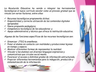 La Revolución Educativa ha venido a integrar las herramientas
tecnológicas al nuevo currículo escolar como un proceso gradual que se
vincula con varios factores, entre ellos:
 Recursos tecnológicos propiamente dichos;
 Disponibilidad y correcta utilización de los contenidos digitales
apropiados;
 Nueva propuesta pedagógica;
 Competencia tecnológica de los educadores; y
 Apoyo administrativo y técnico que ofrece la institución educativa.
Algunas de las funciones específicas de los recursos tecnológicos son:
 Dinamizar (TIC) la enseñanza.
 Poner al alumno en contacto con realidades y producciones lejanas
en tiempo y espacio.
 Mostrar diferentes formas de representar la realidad.
 Vincular a los alumnos con diversos lenguajes expresivos y
comunicativos que circulan social mente.
 Favorecer el acceso a distintos grados de información estructurada.
 Propiciar diferentes herramientas para la indagación, producción y
sistematización de la información.
 