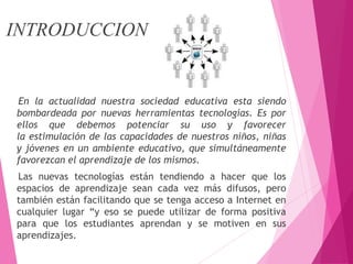 INTRODUCCION
En la actualidad nuestra sociedad educativa esta siendo
bombardeada por nuevas herramientas tecnologías. Es por
ellos que debemos potenciar su uso y favorecer
la estimulación de las capacidades de nuestros niños, niñas
y jóvenes en un ambiente educativo, que simultáneamente
favorezcan el aprendizaje de los mismos.
Las nuevas tecnologías están tendiendo a hacer que los
espacios de aprendizaje sean cada vez más difusos, pero
también están facilitando que se tenga acceso a Internet en
cualquier lugar “y eso se puede utilizar de forma positiva
para que los estudiantes aprendan y se motiven en sus
aprendizajes.
 