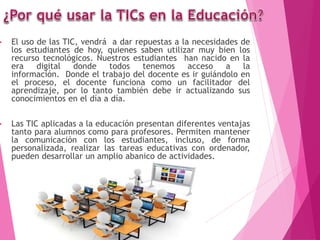 • El uso de las TIC, vendrá a dar repuestas a la necesidades de
los estudiantes de hoy, quienes saben utilizar muy bien los
recurso tecnológicos. Nuestros estudiantes han nacido en la
era digital donde todos tenemos acceso a la
información. Donde el trabajo del docente es ir guiándolo en
el proceso, el docente funciona como un facilitador del
aprendizaje, por lo tanto también debe ir actualizando sus
conocimientos en el día a día.
• Las TIC aplicadas a la educación presentan diferentes ventajas
tanto para alumnos como para profesores. Permiten mantener
la comunicación con los estudiantes, incluso, de forma
personalizada, realizar las tareas educativas con ordenador,
pueden desarrollar un amplio abanico de actividades.
 