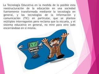 La Tecnología Educativa en la medida de lo posible esta
reestructuración de la educación en una sociedad
fuertemente transformada mediante la tecnología en
general, y las tecnologías de la información y
comunicación (TIC) en particular, que se plantea
múltiples interrogantes pero reclama que la escuela, y el
sistema educativo en general, no mire para otro lado
encerrándose en sí misma.
 