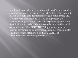

Muchos docentes hemos escuchado de los jóvenes decir “y
eso para que me va a servir en la vida”. Con estas preguntas
mayor es el reto pero recuerden este curso nos ofrece una
asesoría para el manejo de las TIC en el proceso de
formación un gran apoyo para que logremos aprendizajes
significativos y mucho más una sociedad más activa en el
conocimiento. Si los DOCENTES logramos encontrar
nuevas herramientas de aprendizaje como el manejo de las
TIC lograremos obtener en los ESTUDIANTES
aprendizajes realmente significativos.

 