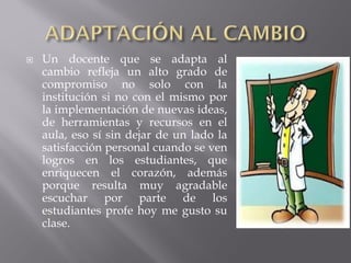 

Un docente que se adapta al
cambio refleja un alto grado de
compromiso no solo con la
institución si no con el mismo por
la implementación de nuevas ideas,
de herramientas y recursos en el
aula, eso sí sin dejar de un lado la
satisfacción personal cuando se ven
logros en los estudiantes, que
enriquecen el corazón, además
porque resulta muy agradable
escuchar por parte de los
estudiantes profe hoy me gusto su
clase.

 