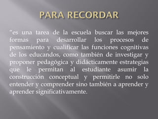 “es una tarea de la escuela buscar las mejores
formas para desarrollar los procesos de
pensamiento y cualificar las funciones cognitivas
de los educandos, como también de investigar y
proponer pedagógica y didácticamente estrategias
que le permitan al estudiante asumir la
construcción conceptual y permitirle no solo
entender y comprender sino también a aprender y
aprender significativamente.

 