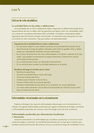 BLOQUE 4


          Estilos de vida saludables
          La actividad física en los niños y adolescentes
             Las necesidades de un niño o adolescente atleta o deportista no difieren demasiado de los
          requerimientos de otro no atleta, solo hay garantizar que logren cubrir sus necesidades calóri-
          cas a través de una práctica alimentaria bien controlada. Los padres y entrenadores deben
          capacitarse para dar buenos consejos nutricionales. Lo importante para este grupo es lo que
          se ha dicho en otros momentos: “hay que realizar una dieta balanceada”.

             Importancia de la actividad física en niños y adolescentes
             • Es muy bueno adquirir como hábito la práctica de la actividad física desde chicos.
               Esta disminuye el riesgo de padecer obesidad, sobre todo en aquellos niños y adoles-
               centes con antecedentes familiares de esta enfermedad.
             • Es un factor de prevención de otras enfermedades en el adulto –además de la obe-
               sidad– que pueden incrementarse en etapas tempranas: hipertensión arterial,
               enfermedad cardiovascular.
             • Es un estímulo para crecer con adecuado entrenamiento.
             • Es un estímulo para cambiar la actividad sedentaria en el adulto.

             Beneficios del juego al aire libre para la salud
             • Beneficia la salud física.
             • Estimula la actividad física a través del juego.
             • Promueve el desarrollo físico.
             • Colabora para mantener la forma física.
             • Propicia el desarrollo de músculos grandes.
             • Permite el intercambio de aire fresco en un ambiente con menos gérmenes.
             • Los niños están expuestos a la luz del sol incorporando así vitamina D que contri-
               buye a la absorción de calcio.



          Enfermedades relacionadas con la alimentación
              Podemos distinguir dos tipos de enfermedades relacionadas con la alimentación, en
          relación a la ingesta: enfermedades producidas por ingesta insuficiente de energía y nutrientes
          y enfermedades producidas por excesos, tanto de energía como de otras sustancias.

          Enfermedades producidas por alimentación insuficiente
          1. Desnutrición
             Llamamos desnutrición a la enfermedad que se produce cuando hay un consumo insufi-
          ciente de energía y nutrientes. Se manifiesta básicamente por un bajo peso corporal, pero
          también produce disminución del sistema inmune y aumenta el riesgo de mortalidad. En los
• 100 •
 
