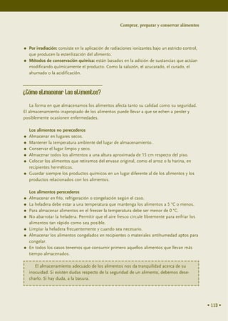 Comprar, preparar y conservar alimentos




     Por irradiación: consiste en la aplicación de radiaciones ionizantes bajo un estricto control,
     que producen la esterilización del alimento.
     Métodos de conservación química: están basados en la adición de sustancias que actúan
     modificando químicamente el producto. Como la salazón, el azucarado, el curado, el
     ahumado o la acidificación.



    Cómo almacenar los alimentos?
?

   La forma en que almacenamos los alimentos afecta tanto su calidad como su seguridad.
El almacenamiento inapropiado de los alimentos puede llevar a que se echen a perder y
posiblemente ocasionen enfermedades.

     Los alimentos no perecederos
     Almacenar en lugares secos.
     Mantener la temperatura ambiente del lugar de almacenamiento.
     Conservar el lugar limpio y seco.
     Almacenar todos los alimentos a una altura aproximada de 15 cm respecto del piso.
     Colocar los alimentos que retiramos del envase original, como el arroz o la harina, en
     recipientes herméticos.
     Guardar siempre los productos químicos en un lugar diferente al de los alimentos y los
     productos relacionados con los alimentos.

     Los alimentos perecederos
     Almacenar en frío, refrigeración o congelación según el caso.
     La heladera debe estar a una temperatura que mantenga los alimentos a 5 °C o menos.
     Para almacenar alimentos en el freezer la temperatura debe ser menor de 0 °C.
     No abarrotar la heladera. Permitir que el aire fresco circule libremente para enfriar los
     alimentos tan rápido como sea posible.
     Limpiar la heladera frecuentemente y cuando sea necesario.
     Almacenar los alimentos congelados en recipientes o materiales antihumedad aptos para
     congelar.
     En todos los casos tenemos que consumir primero aquellos alimentos que llevan más
     tiempo almacenados.

        El almacenamiento adecuado de los alimentos nos da tranquilidad acerca de su
     inocuidad. Si existen dudas respecto de la seguridad de un alimento, debemos dese-
     charlo. Si hay duda, a la basura.




                                                                                                      • 113 •
 