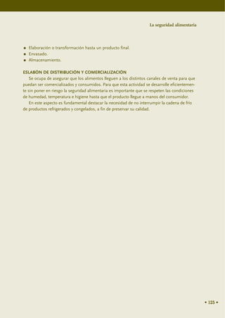 La seguridad alimentaria




   Elaboración o transformación hasta un producto final.
   Envasado.
   Almacenamiento.

ESLABÓN DE DISTRIBUCIÓN Y COMERCIALIZACIÓN
    Se ocupa de asegurar que los alimentos lleguen a los distintos canales de venta para que
puedan ser comercializados y consumidos. Para que esta actividad se desarrolle eficientemen-
te sin poner en riesgo la seguridad alimentaria es importante que se respeten las condiciones
de humedad, temperatura e higiene hasta que el producto llegue a manos del consumidor.
    En este aspecto es fundamental destacar la necesidad de no interrumpir la cadena de frío
de productos refrigerados y congelados, a fin de preservar su calidad.




                                                                                                • 125 •
 