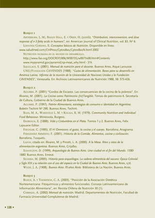 BLOQUE 1
              ARTERBURN, L. M.; BAILEY HALL, E. Y OKEN, H. (2006). “Distribution, interconversion, and dose
          response of n-3 fatty acids in humans”, en: American Journal of Clinical Nutrition, vol. 83, No 6.
              LOPATENI CORSINO, E. Conceptos básicos de Nutrición. Disponible en línea:
          www.saludmed.com/CtrlPeso/CptosBas/CptosBasN.html 2002
              NUTRICIÓN HUMANA EN EL MUNDO EN DESARROLLO,
              http://www.fao.org/DOCREP/006/W0073S/w0073s00.htm#Contents
              www.mypyramid.gov/pyramid/sp-meat_why.html - 31k
              SQUILLACE, S. (2001). Manual de nutrición para el docente. Buenos Aires, Aique Larousse.
              UNU/FUNDACIÓN CAVENDES (1988). “Guías de alimentación. Bases para su desarrollo en
          América Latina. Informe de la reunión de la Universidad de Naciones Unidas y la Fundación
          CAVENDES”, Venezuela. En: Archivos Latinoamericanos de Nutrición 1988, 38: 373-426.

              BLOQUE 2
              AGUIRRE, P. (2001) “Gordos de Escasez. Las consecuencias de la cocina de la pobreza”. En:
          Álvarez, M. (2001). La Cocina como Patrimonio (In)Tangible. Temas de patrimonio 6. Secretaría
          de Cultura, Gobierno de la Ciudad de Buenos Aires.
              AGUIRRE, P. (1997). Patrón Alimentario, estrategias de consumo e identidad en Argentina.
          Boletín Techint No 290. Buenos Aires, Techint.
              BAAS, M. A., WAKEFIELD L. M. Y KOLASA, K. M. (1979). Community Nutrition and Individual
          Food Behaviour. Minessota, Burgess.
              DAIREAUX, E. (1888). Vida y Costumbres en el Plata. Tomos 1 y 2. Buenos Aires, Felix
          Lajouane Editor.
              FISCHLER, C. (1995). El H´Omnívoro: el gusto, la cocina y el cuerpo. Barcelona, Anagrama.
              FERNÁNDEZ ARMESTO, F. (2001). Historia de la Comida. Alimentos, cocina y civilización.
          Barcelona, Tusquets.
              LAFON, citado en: Álvarez, M. y Pinotti, L. A. (2000). A la Mesa. Ritos y retos de la
          alimentación argentina. Buenos Aires, Grijalbo.
              SHAVELZON, D. (1999). Arqueología de Buenos Aires. Una ciudad en el fin del Mundo. 1580-
          1880. Buenos Aires, Emecé.
              SILVEIRA, M. (2005). Historia para arqueólogos. La cadena alimenticia del vacuno: Época Colonial
          y Siglo XIX y su relación con el uso del espacio en la Ciudad de Buenos Aires. Buenos Aires, s/d.
              WILDE, J. A. (1908). Buenos Aires 70 años Atrás. Biblioteca de La Nación. Buenos Aires.

             BLOQUE 3
             BLOCH, A. Y THOMPSON, C. A. (2003). “Posición de la Asociación Dietética
          Norteamericana: Fitoquímicos y alimentos funcionales. Consejo Latinoamericano de
          Información Alimentaria”, en: Revista Chilena de Nutrición 30 (1).
             CARBAJAL, A. (2002) Manual de nutrición. Madrid, Departamenteo de Nutrición, Facultad de
          Farmacia Universidad Complutense de Madrid.


• 126 •
 