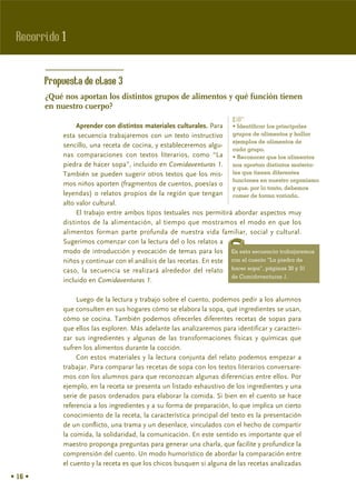 Recorrido 1


         Propuesta de clase 3
         ¿Qué nos aportan los distintos grupos de alimentos y qué función tienen
         en nuestro cuerpo?
                                                                        %
                   Aprender con distintos materiales culturales. Para • Identificar los principales
              esta secuencia trabajaremos con un texto instructivo grupos de alimentos y hallar
                                                                        ejemplos de alimentos de
              sencillo, una receta de cocina, y estableceremos algu-
                                                                        cada grupo.
              nas comparaciones con textos literarios, como “La • Reconocer que los alimentos
              piedra de hacer sopa”, incluido en Comidaventuras 1. nos aportan distintos materia-
              También se pueden sugerir otros textos que los mis- les que tienen diferentes
                                                                        funciones en nuestro organismo
              mos niños aporten (fragmentos de cuentos, poesías o
                                                                        y que, por lo tanto, debemos
              leyendas) o relatos propios de la región que tengan comer de forma variada.
              alto valor cultural.
                   El trabajo entre ambos tipos textuales nos permitirá abordar aspectos muy
              distintos de la alimentación, al tiempo que mostramos el modo en que los
              alimentos forman parte profunda de nuestra vida familiar, social y cultural.
              Sugerimos comenzar con la lectura del o los relatos a
              modo de introducción y evocación de temas para los En esta secuencia trabajaremos
              niños y continuar con el análisis de las recetas. En este con el cuento “La piedra de
              caso, la secuencia se realizará alrededor del relato hacer sopa”, páginas 30 y 31
                                                                        de Comidaventuras 1.
              incluido en Comidaventuras 1.

                   Luego de la lectura y trabajo sobre el cuento, podemos pedir a los alumnos
              que consulten en sus hogares cómo se elabora la sopa, qué ingredientes se usan,
              cómo se cocina. También podemos ofrecerles diferentes recetas de sopas para
              que ellos las exploren. Más adelante las analizaremos para identificar y caracteri-
              zar sus ingredientes y algunas de las transformaciones físicas y químicas que
              sufren los alimentos durante la cocción.
                   Con estos materiales y la lectura conjunta del relato podemos empezar a
              trabajar. Para comparar las recetas de sopa con los textos literarios conversare-
              mos con los alumnos para que reconozcan algunas diferencias entre ellos. Por
              ejemplo, en la receta se presenta un listado exhaustivo de los ingredientes y una
              serie de pasos ordenados para elaborar la comida. Si bien en el cuento se hace
              referencia a los ingredientes y a su forma de preparación, lo que implica un cierto
              conocimiento de la receta, la característica principal del texto es la presentación
              de un conflicto, una trama y un desenlace, vinculados con el hecho de compartir
              la comida, la solidaridad, la comunicación. En este sentido es importante que el
              maestro proponga preguntas para generar una charla, que facilite y profundice la
              comprensión del cuento. Un modo humorístico de abordar la comparación entre
              el cuento y la receta es que los chicos busquen si alguna de las recetas analizadas
• 16 •
 