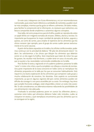 Alimentación
                                                                 y salud




     En este caso, trabajamos con Guías Alimentarias y no con recomendaciones
nutricionales, pues estas hacen referencia a cantidades de nutrientes y pueden resul-
tar más complejas, mientras que las guías se refieren a alimentos. De todos modos,
para facilitar la comprensión de la información, es necesario que realicemos una
lectura compartida donde ampliemos o aclaremos algunos conceptos.
     Esta tabla, tal como propusimos para la Gráfica, puede ser reproducida sobre
un papel afiche con imágenes tomadas de envases, folletos, diarios y revistas. Es
importante que busquemos la mayor cantidad de ejemplos de leches, yogures y
quesos, así como de carnes, para ampliar el repertorio de los alimentos que los
chicos conocen (por ejemplo, para el grupo de carnes suelen pensar exclusiva-
mente en la carne vacuna).
     A partir de los datos expuestos en la tabla y los afiches confeccionados, pode-
mos continuar con la actividad de elaborar “Mi plan de alimentación diario”. Es
decir, les solicitaremos a los chicos que dibujen los alimentos que deberían
comer en un día según la Gráfica. Será importante que traten de incluir los que
les gustan, les resultan más familiares, o suelen tener en casa o la escuela, pero
que se ajusten a las necesidades nutricionales establecidas en la tabla.
     Para facilitar la tarea y registrarlo en el cuaderno podemos presentar la tabla
“vacía” e instar a los niños a que la completen con dibujos o recortes de revistas.
Una parte importante de la tarea consistirá en hallar cómo se reemplazan los
alimentos propuestos en la tabla por los que se consumen habitualmente. Esto
requerirá una buena exploración de los alimentos que componen cada grupo y
mucha colaboración de nosotros, los docentes. Este aspecto es sumamente
importante, ya que en algunas regiones del país ciertos alimentos pueden ser
difíciles de conseguir o son poco accesibles por su costo. Sin embargo, hay otros
que cumplen funciones análogas, están disponibles y tienen un costo más accesi-
ble. Si solo consideramos una alternativa estamos reduciendo las posibilidades de
una alimentación más adecuada.
     Finalizada la actividad podemos poner en común los diferentes planes y
comentar entre todos qué alimentos debieron haber sido incluidos, cuáles se
incluyeron en exceso, y qué reemplazos encontramos para los alimentos que no
se consiguen en la región.




                                                                                        • 23 •
 