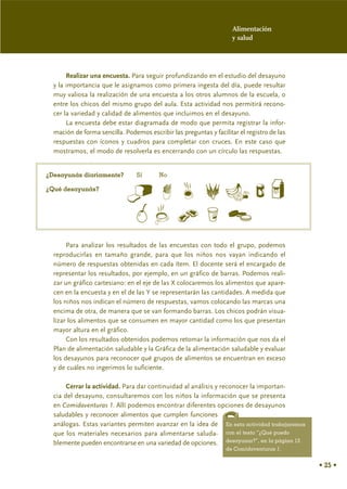 Alimentación
                                                                     y salud




       Realizar una encuesta. Para seguir profundizando en el estudio del desayuno
  y la importancia que le asignamos como primera ingesta del día, puede resultar
  muy valiosa la realización de una encuesta a los otros alumnos de la escuela, o
  entre los chicos del mismo grupo del aula. Esta actividad nos permitirá recono-
  cer la variedad y calidad de alimentos que incluimos en el desayuno.
       La encuesta debe estar diagramada de modo que permita registrar la infor-
  mación de forma sencilla. Podemos escribir las preguntas y facilitar el registro de las
  respuestas con íconos y cuadros para completar con cruces. En este caso que
  mostramos, el modo de resolverla es encerrando con un círculo las respuestas.


¿Desayunás diariamente?          Sí      No

¿Qué desayunás?




       Para analizar los resultados de las encuestas con todo el grupo, podemos
  reproducirlas en tamaño grande, para que los niños nos vayan indicando el
  número de respuestas obtenidas en cada ítem. El docente será el encargado de
  representar los resultados, por ejemplo, en un gráfico de barras. Podemos reali-
  zar un gráfico cartesiano: en el eje de las X colocaremos los alimentos que apare-
  cen en la encuesta y en el de las Y se representarán las cantidades. A medida que
  los niños nos indican el número de respuestas, vamos colocando las marcas una
  encima de otra, de manera que se van formando barras. Los chicos podrán visua-
  lizar los alimentos que se consumen en mayor cantidad como los que presentan
  mayor altura en el gráfico.
       Con los resultados obtenidos podemos retomar la información que nos da el
  Plan de alimentación saludable y la Gráfica de la alimentación saludable y evaluar
  los desayunos para reconocer qué grupos de alimentos se encuentran en exceso
  y de cuáles no ingerimos lo suficiente.

       Cerrar la actividad. Para dar continuidad al análisis y reconocer la importan-
  cia del desayuno, consultaremos con los niños la información que se presenta
  en Comidaventuras 1. Allí podemos encontrar diferentes opciones de desayunos
  saludables y reconocer alimentos que cumplen funciones
  análogas. Estas variantes permiten avanzar en la idea de En esta actividad trabajaremos
  que los materiales necesarios para alimentarse saluda- con el texto “¿Qué puedo
  blemente pueden encontrarse en una variedad de opciones. desayunar?”, en la página 13
                                                                  de Comidaventuras 1.


                                                                                            • 25 •
 