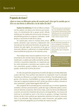 Recorrido 3


         Propuesta de clase 2
         ¿Qué se come en diferentes partes de nuestro país? ¿Por qué la comida que se
         sirve en una fiesta es diferente a la de todos los días?
                                                                            %
                   Explorar las tradiciones. El niño se halla en contacto   • Reconocer que las preparacio-
              con los sabores, los olores y las texturas que caracte-       nes, los alimentos consumidos
                                                                            y los hábitos alimentarios están
              rizan a la alimentación de su grupo social, influida
                                                                            influidos por las características
              también por los medios de comunicación. Aunque su             geográficas y las propias de
              sensibilidad gustativa es original e individual, recibe       cada cultura y grupo social.
              desde su nacimiento el sello de la cultura.
                   En nuestro país, como en muchos otros, encon-
                                                                            En esta secuencia se puede uti-
              tramos alimentos cuyo consumo y elaboración está
                                                                            lizar la infografía “Comidas y
              marcado por las tradiciones familiares, los gustos par-
                                                                            alimentos de distintas regiones
              ticulares de cada región, las ocasiones en las que se         del país” en las láminas de
              consumen (festivas u ordinarias) y la disponibilidad y        apoyo gráfico que acompañan
              estacionalidad de productos en las distintas zonas.           este libro.


                   Para trabajar estas nociones podemos recurrir a la
              presentación de comidas típicas de alguna región de           En esta actividad trabajaremos
              nuestro país, o a platos que suelen acompañar aconteci-       con la receta de mazamorra
              mientos o situaciones especiales. Es importante que           de Comidaventuras 1, en las
                                                                            páginas 20 y 21: “¿Cómo hacer
              los niños comiencen a reconocer que nuestras creen-
                                                                            mazamorra?”.
              cias, costumbres, gustos y hábitos, así como nuestro
              pasado, condicionan la forma de comer.

                   En este caso particular proponemos el análisis de algunas comidas elaboradas
              a partir del maíz. Para justificar esta elección es importante iniciar la actividad
              haciendo una referencia a su origen e historia en América. Para ello podemos pre-
              guntar a los alumnos, mostrándoles un mapa o un globo terráqueo: ¿De dónde
              creen que es originaria la planta de maíz? ¿Creen que ahora se cultiva y consume en
              otros continentes? ¿Cómo habrá llegado hasta allí?, etc.
                   Otro propósito de la actividad apunta a reconocer que un mismo ingrediente,
              sometido a diversos procesamientos, puede dar lugar a diferentes platos y consu-
              mirse en distintas situaciones. Del mismo modo, varían las formas de elaboración
              y cocción, así como los momentos de consumo a lo largo del día. Una manera de
              continuar la actividad es reunir a los chicos en grupos y entregar historietas
              (cortas, de dos o tres cuadros) que representen ocasiones en la que se consume
              maíz o sus derivados. Aquí proponemos cuatro situaciones, que pueden variar
              según la ubicación geográfica y/o el contexto de nuestra escuela.


• 30 •
 