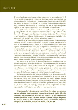 Recorrido 3

           de comunicación que permite a sus integrantes expresar su identidad dentro de él.
           En este sentido, el desayuno, la merienda, el almuerzo o la cena son momentos que
           pueden resultar muy enriquecedores si los compartimos con otros, acompañados
           por charlas agradables y placenteras. Sin embargo, estas situaciones pueden no
           darse siempre en la cotidianidad de cada hogar. Por eso, es importante generar
           espacios en la escuela que promuevan la sociabilidad en la alimentación.
                Es importante que la información obtenida a través de la lectura de imágenes
           quede registrada. Para ello podemos escribir en el pizarrón algunas frases dicta-
           das por los chicos para que ellos las copien en sus cuadernos. Otra posibilidad
           es que representen mediante dibujos algunos de los aspectos analizados y los
           acompañen con epígrafes que indiquen la situación o la época.
                El trabajo con las imágenes permitirá a los chicos reconocer varias cuestiones,
           como por ejemplo, el momento histórico, el ámbito, el grupo social, el espacio
           físico en el que se desarrolla la comida, si se trata de una situación cotidiana o
           especial, si comen adultos o niños, etc. La importancia del análisis radica en que
           puedan explicitar qué rasgo o aspecto de la imagen les permite reconocer las
           características identificadas. Para facilitar el análisis podemos ayudarlos con pre-
           guntas como las siguientes: ¿Las escenas se producen en el exterior o en el interior?
           ¿Las personas están sentadas o paradas? ¿Hay sillas o bancos para todos? ¿Pertenecen
           al mismo momento histórico o época? ¿Qué tipo de vajilla pueden identificar? ¿Qué ali-
           mentos pueden reconocer? ¿Cómo se presentan los alimentos?
                Una alternativa, si se dispone de la tecnología necesaria, puede ser armar una
           pequeña compilación de escenas de películas –actuales o ambientadas en distintos
           momentos históricos– donde se observan escenas de banquetes o comidas familia-
           res, en las que se presenten distintos tipos de preparaciones, de vajillas, de espacios.
           Los videos familiares y de las fiestas populares también pueden ser utilizados como
           un recurso de fácil acceso que permita analizar las cuestiones planteadas.
                Otro aspecto importante que puede ser incluido, según las imágenes con las
           que contemos, es la comparación de utensilios utilizados por las primeras socieda-
           des humanas y hasta la actualidad. Para completar esta mirada podemos pedirles
           a los niños que busquen información acerca de diferentes utensilios y comparar
           los materiales con los que se fabrican actualmente (porcelana, cristal, plata, plás-
           tico, aluminio, cobre, loza y otros) y en otras épocas. Eso les permitirá reconocer
           algunas de las modificaciones que sufrieron a través del tiempo.

                El trabajo con las imágenes nos ofrece múltiples alternativas para acercar a
           los niños la idea del hecho alimentario como un hecho social. El análisis del hecho
           alimentario puede revelarnos la naturaleza y la estructura de un orden social en
           toda su complejidad. Ricardo Lesser nos dice que “Comer es un todo de significa-
           dos múltiples. Lo que se come nutre no solo el cuerpo sino también el imaginario”
           (La infancia de los próceres, Buenos Aires, Biblos, 2004, pág. 63).
• 38 •
 
